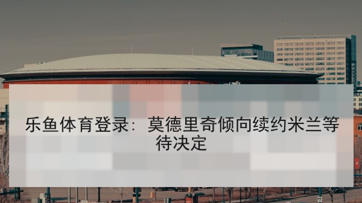 乐鱼体育登录: 莫德里奇倾向续约米兰等待决定